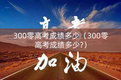 300零高考成绩多少（300零高考成绩多少?）