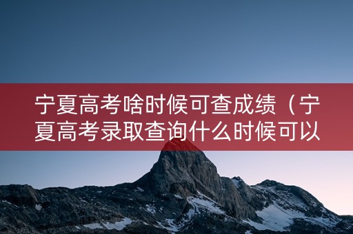 宁夏高考啥时候可查成绩（宁夏高考录取查询什么时候可以查）