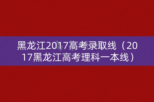 黑龙江2017高考录取线（2017黑龙江高考理科一本线）