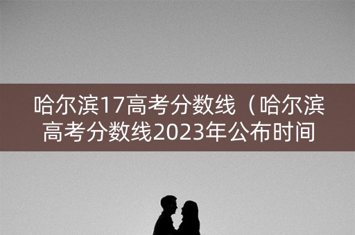 哈尔滨17高考分数线（哈尔滨高考分数线2023年公布时间）