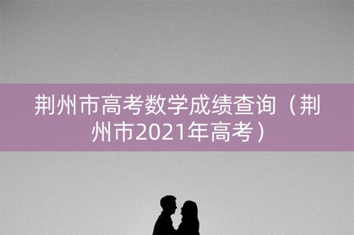 荆州市高考数学成绩查询（荆州市2021年高考）