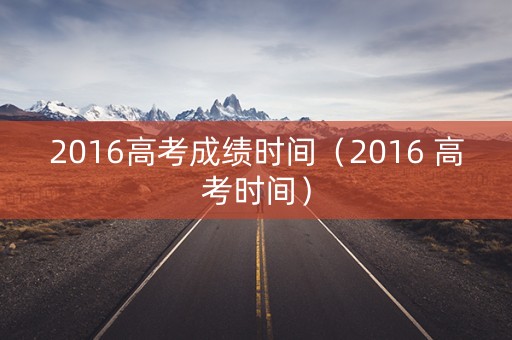 2016高考成绩时间（2016 高考时间）