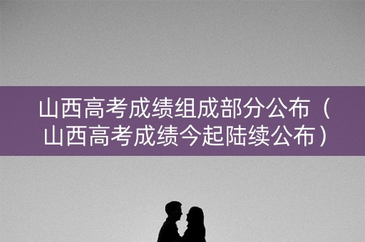 山西高考成绩组成部分公布（山西高考成绩今起陆续公布）