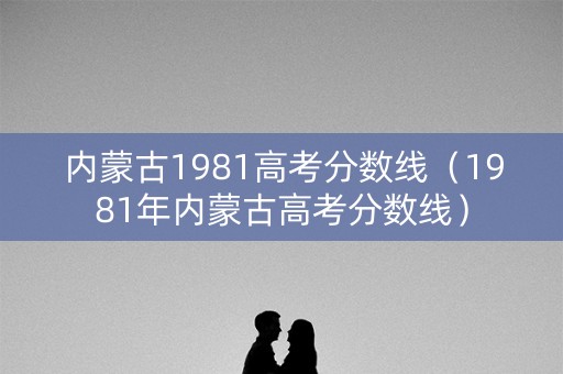 内蒙古1981高考分数线（1981年内蒙古高考分数线）