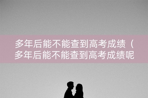 多年后能不能查到高考成绩（多年后能不能查到高考成绩呢）