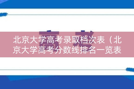 北京大学高考录取档次表（北京大学高考分数线排名一览表）