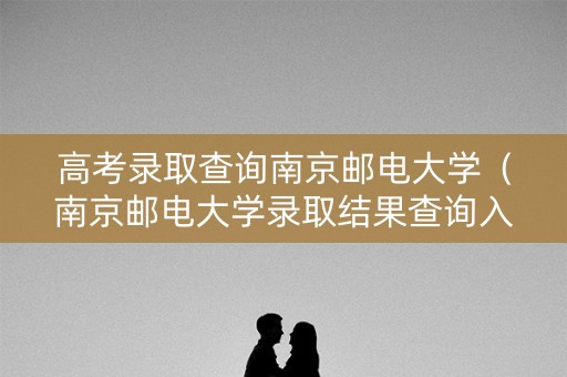 高考录取查询南京邮电大学（南京邮电大学录取结果查询入口）