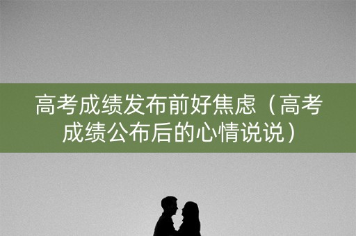 高考成绩发布前好焦虑（高考成绩公布后的心情说说）