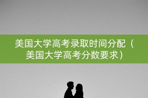 美国大学高考录取时间分配（美国大学高考分数要求）