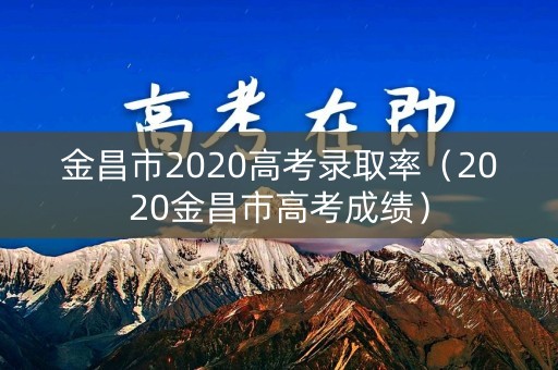 金昌市2020高考录取率（2020金昌市高考成绩）