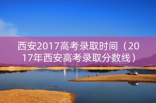 西安2017高考录取时间（2017年西安高考录取分数线）
