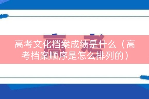 高考文化档案成绩是什么（高考档案顺序是怎么排列的）