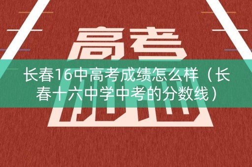 长春16中高考成绩怎么样（长春十六中学中考的分数线）