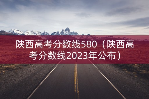 陕西高考分数线580（陕西高考分数线2023年公布）