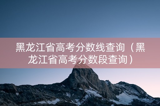 黑龙江省高考分数线查询（黑龙江省高考分数段查询）