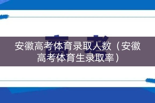 安徽高考体育录取人数（安徽高考体育生录取率）
