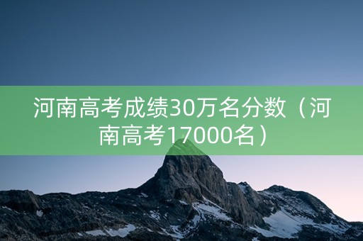 河南高考成绩30万名分数（河南高考17000名）