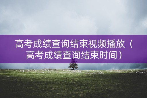 高考成绩查询结束视频播放（高考成绩查询结束时间）
