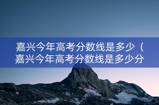 嘉兴今年高考分数线是多少（嘉兴今年高考分数线是多少分）