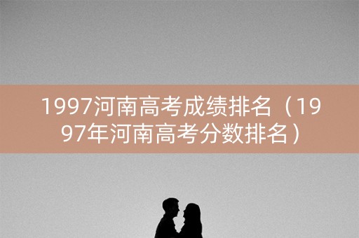 1997河南高考成绩排名（1997年河南高考分数排名）
