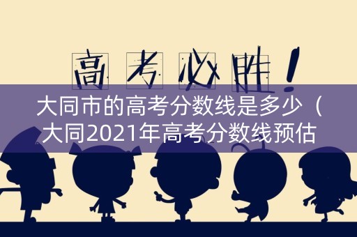 大同市的高考分数线是多少（大同2021年高考分数线预估）