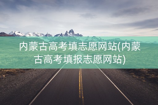 内蒙古高考填志愿网站(内蒙古高考填报志愿网站)