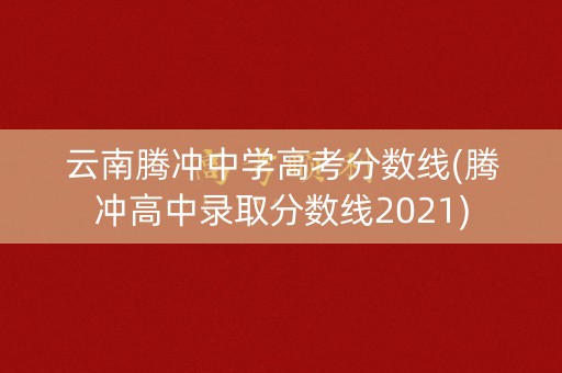 云南腾冲中学高考分数线(腾冲高中录取分数线2021)
