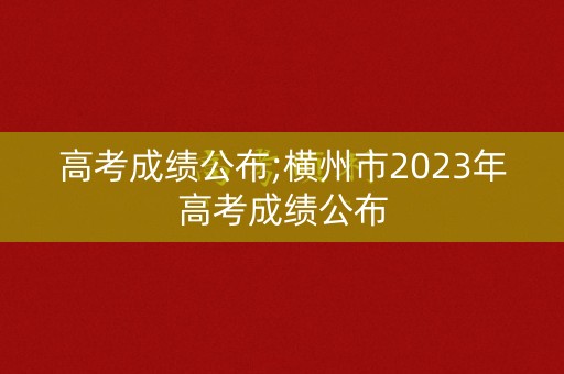 高考成绩公布;横州市2023年高考成绩公布