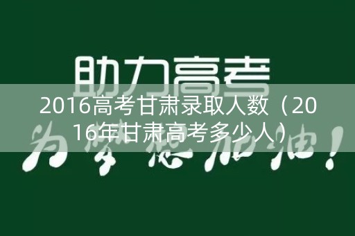 2016高考甘肃录取人数（2016年甘肃高考多少人）