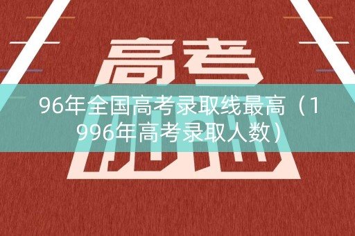 96年全国高考录取线最高（1996年高考录取人数）