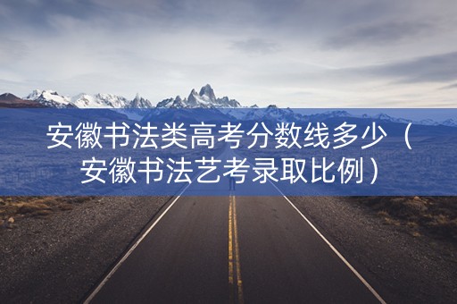 安徽书法类高考分数线多少（安徽书法艺考录取比例）
