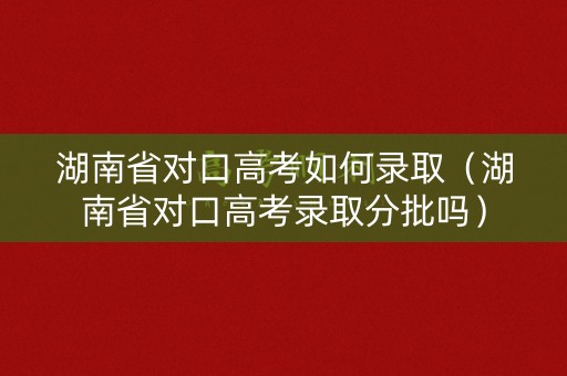 湖南省对口高考如何录取（湖南省对口高考录取分批吗）