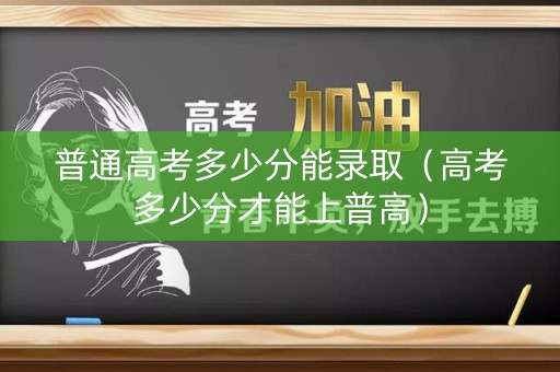 普通高考多少分能录取（高考多少分才能上普高）