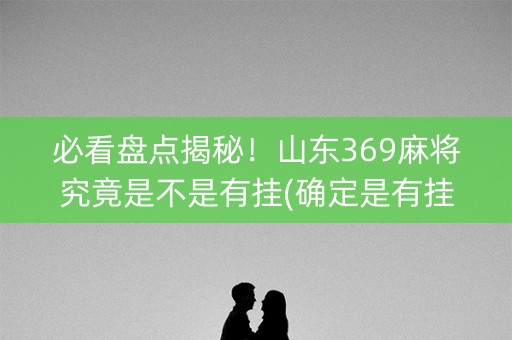 必看盘点揭秘！山东369麻将究竟是不是有挂(确定是有挂)
