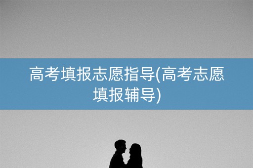 高考填报志愿指导(高考志愿填报辅导)