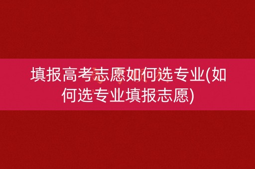 填报高考志愿如何选专业(如何选专业填报志愿)
