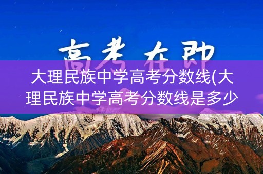 大理民族中学高考分数线(大理民族中学高考分数线是多少)
