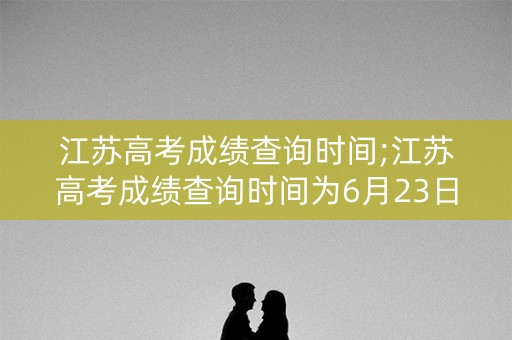 江苏高考成绩查询时间;江苏高考成绩查询时间为6月23日
