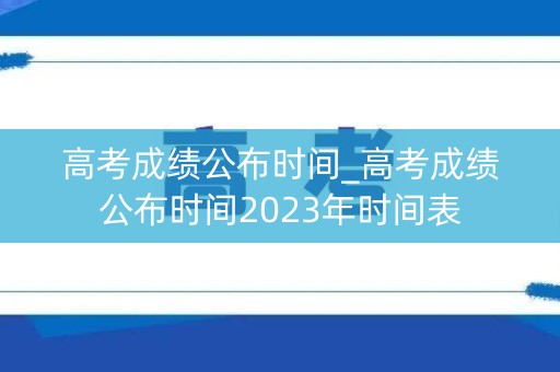 高考成绩公布时间_高考成绩公布时间2023年时间表