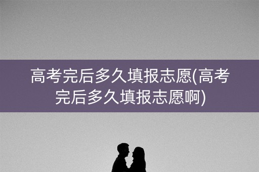 高考完后多久填报志愿(高考完后多久填报志愿啊)