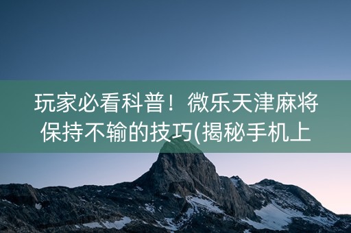 玩家必看科普！微乐天津麻将保持不输的技巧(揭秘手机上提高胜率)