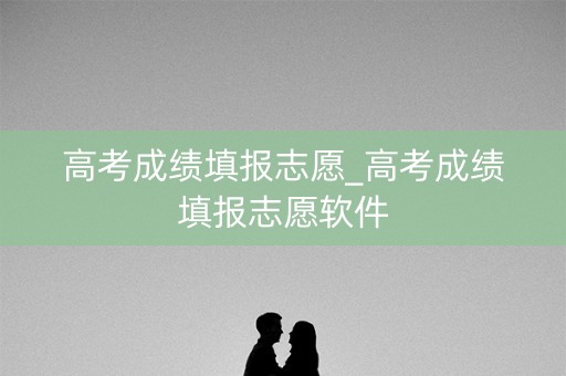 高考成绩填报志愿_高考成绩填报志愿软件