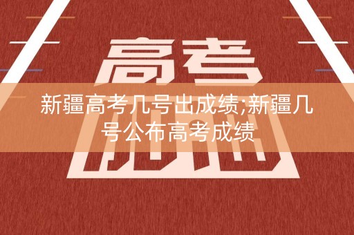 新疆高考几号出成绩;新疆几号公布高考成绩
