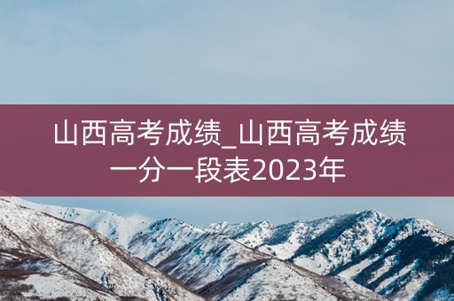 山西高考成绩_山西高考成绩一分一段表2023年