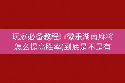 玩家必备教程！微乐湖南麻将怎么提高胜率(到底是不是有挂)