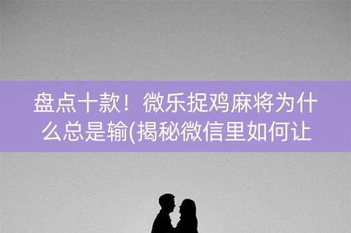 盘点十款！微乐捉鸡麻将为什么总是输(揭秘微信里如何让牌变好)