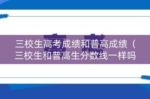 三校生高考成绩和普高成绩（三校生和普高生分数线一样吗）