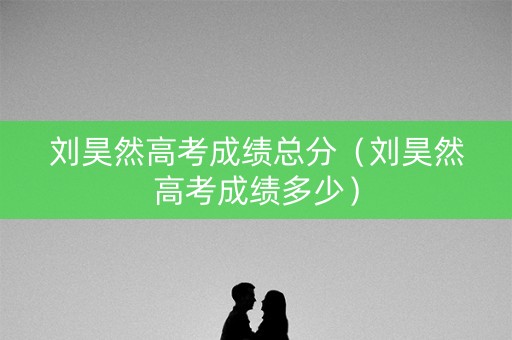 刘昊然高考成绩总分（刘昊然高考成绩多少）