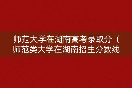师范大学在湖南高考录取分（师范类大学在湖南招生分数线）