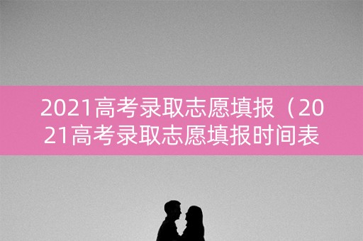 2021高考录取志愿填报（2021高考录取志愿填报时间表）